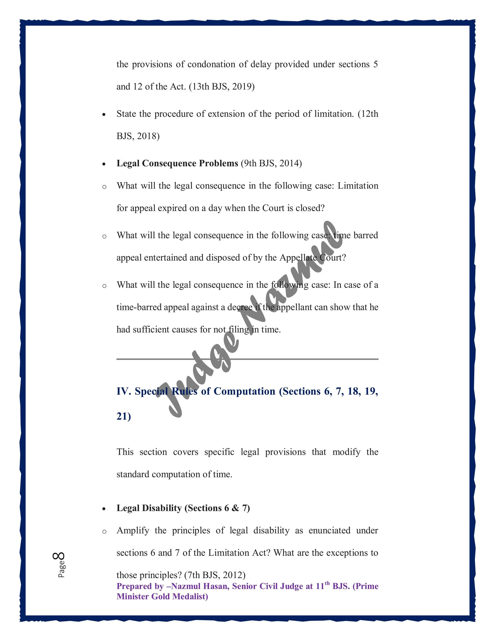 Prepared by –Nazmul Hasan, Senior Civil Judge at 11th
BJS. (Prime
Minister Gold Medalist)
Page
8 the provisions of condonation of delay provided under sections 5
and 12 of the Act. (13th BJS, 2019)
 State the procedure of extension of the period of limitation. (12th
BJS, 2018)
 Legal Consequence Problems (9th BJS, 2014)
o What will the legal consequence in the following case: Limitation
for appeal expired on a day when the Court is closed?
o What will the legal consequence in the following case: time barred
appeal entertained and disposed of by the Appellate Court?
o What will the legal consequence in the following case: In case of a
time-barred appeal against a decree if the appellant can show that he
had sufficient causes for not filing in time.
IV. Special Rules of Computation (Sections 6, 7, 18, 19,
21)
This section covers specific legal provisions that modify the
standard computation of time.
 Legal Disability (Sections 6 & 7)
o Amplify the principles of legal disability as enunciated under
sections 6 and 7 of the Limitation Act? What are the exceptions to
those principles? (7th BJS, 2012)
 
