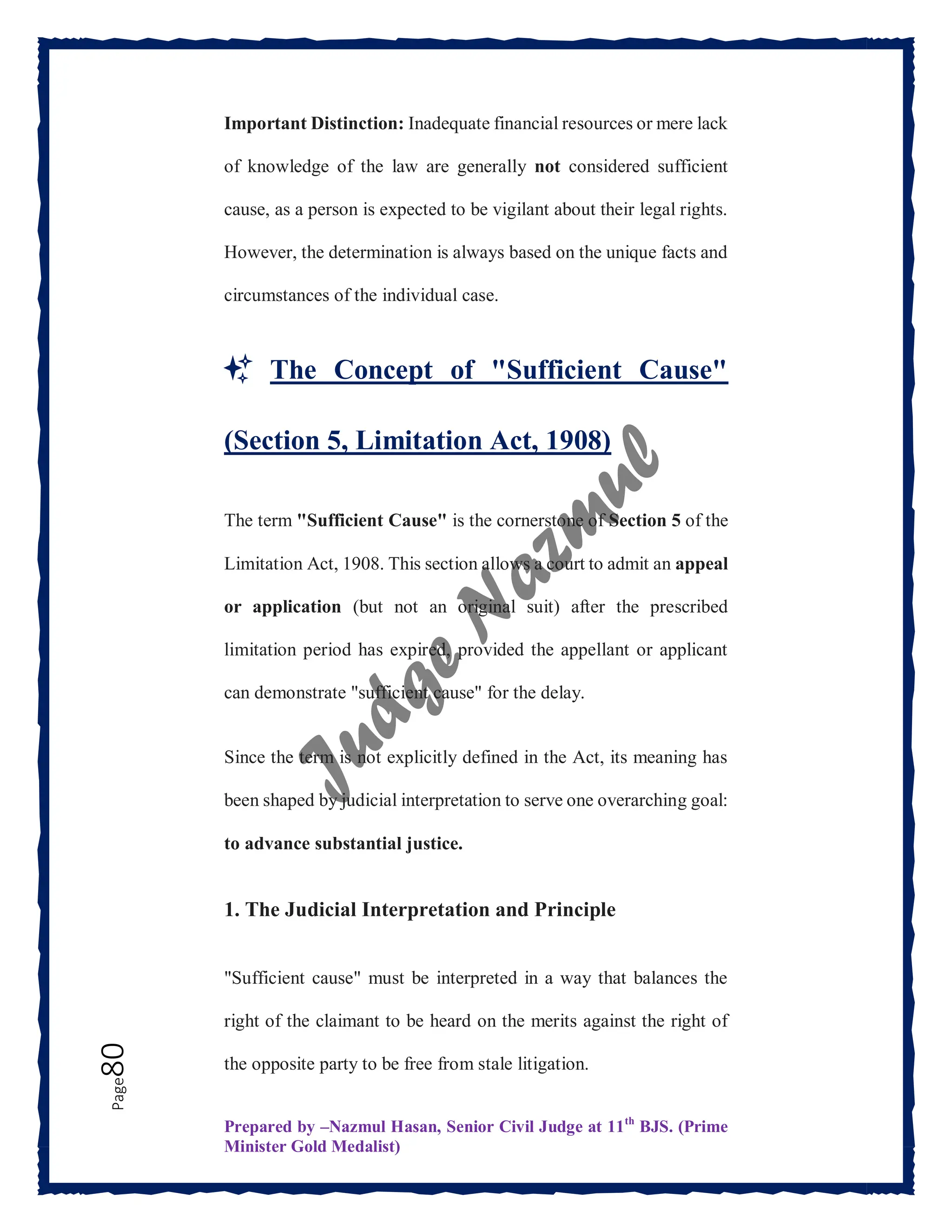 Prepared by –Nazmul Hasan, Senior Civil Judge at 11th
BJS. (Prime
Minister Gold Medalist)
Page
80 Important Distinction: Inadequate financial resources or mere lack
of knowledge of the law are generally not considered sufficient
cause, as a person is expected to be vigilant about their legal rights.
However, the determination is always based on the unique facts and
circumstances of the individual case.
✨ The Concept of "Sufficient Cause"
(Section 5, Limitation Act, 1908)
The term "Sufficient Cause" is the cornerstone of Section 5 of the
Limitation Act, 1908. This section allows a court to admit an appeal
or application (but not an original suit) after the prescribed
limitation period has expired, provided the appellant or applicant
can demonstrate "sufficient cause" for the delay.
Since the term is not explicitly defined in the Act, its meaning has
been shaped by judicial interpretation to serve one overarching goal:
to advance substantial justice.
1. The Judicial Interpretation and Principle
"Sufficient cause" must be interpreted in a way that balances the
right of the claimant to be heard on the merits against the right of
the opposite party to be free from stale litigation.
 