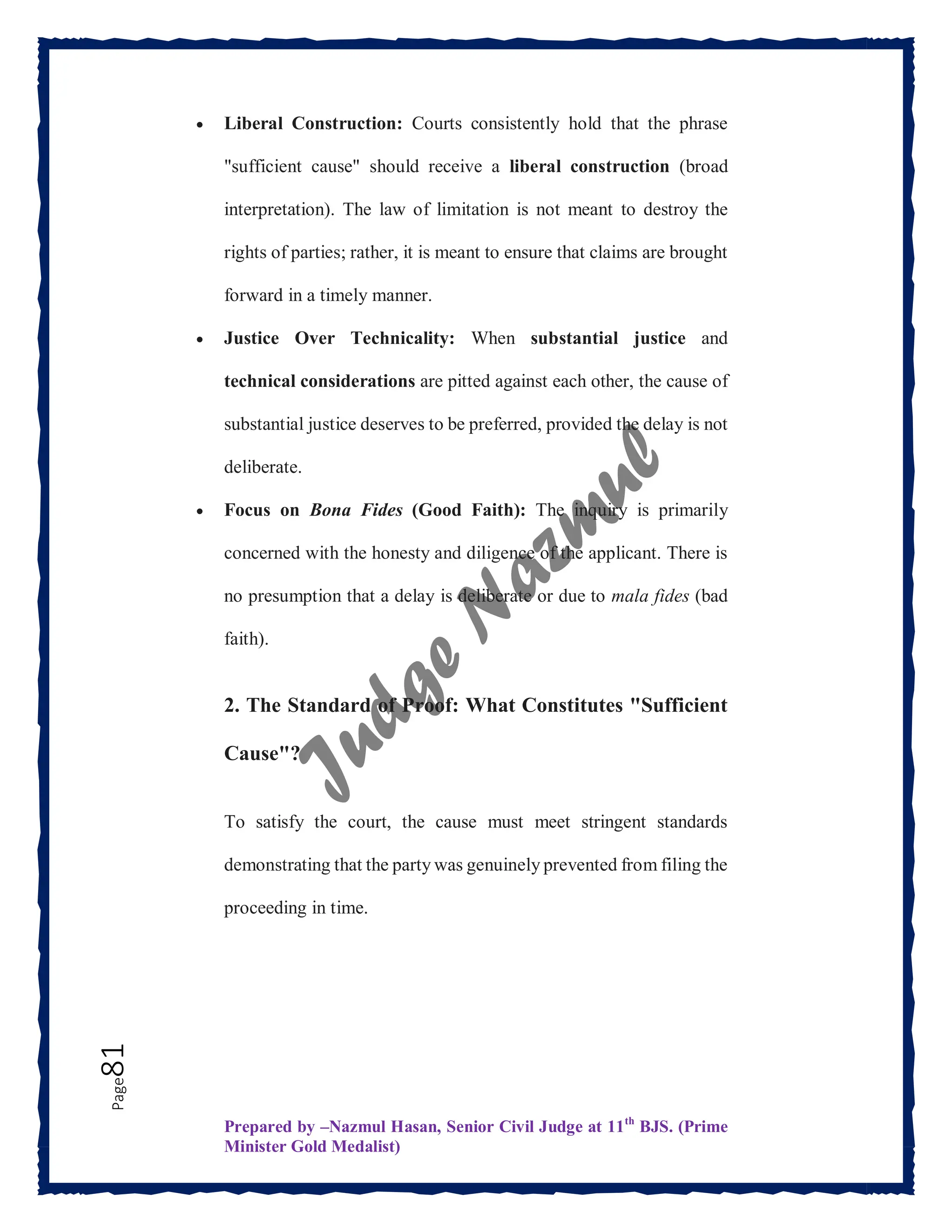 Prepared by –Nazmul Hasan, Senior Civil Judge at 11th
BJS. (Prime
Minister Gold Medalist)
Page
81  Liberal Construction: Courts consistently hold that the phrase
"sufficient cause" should receive a liberal construction (broad
interpretation). The law of limitation is not meant to destroy the
rights of parties; rather, it is meant to ensure that claims are brought
forward in a timely manner.
 Justice Over Technicality: When substantial justice and
technical considerations are pitted against each other, the cause of
substantial justice deserves to be preferred, provided the delay is not
deliberate.
 Focus on Bona Fides (Good Faith): The inquiry is primarily
concerned with the honesty and diligence of the applicant. There is
no presumption that a delay is deliberate or due to mala fides (bad
faith).
2. The Standard of Proof: What Constitutes "Sufficient
Cause"?
To satisfy the court, the cause must meet stringent standards
demonstrating that the party was genuinely prevented from filing the
proceeding in time.
 