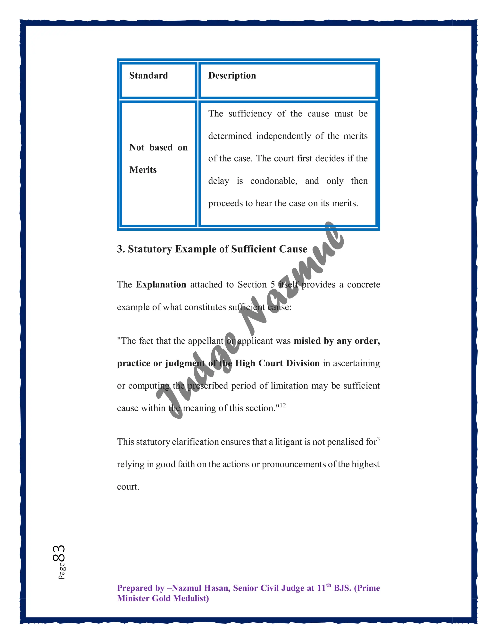 Prepared by –Nazmul Hasan, Senior Civil Judge at 11th
BJS. (Prime
Minister Gold Medalist)
Page
83
Standard Description
Not based on
Merits
The sufficiency of the cause must be
determined independently of the merits
of the case. The court first decides if the
delay is condonable, and only then
proceeds to hear the case on its merits.
3. Statutory Example of Sufficient Cause
The Explanation attached to Section 5 itself provides a concrete
example of what constitutes sufficient cause:
"The fact that the appellant or applicant was misled by any order,
practice or judgment of the High Court Division in ascertaining
or computing the prescribed period of limitation may be sufficient
cause within the meaning of this section."12
This statutory clarification ensures that a litigant is not penalised for3
relying in good faith on the actions or pronouncements of the highest
court.
 