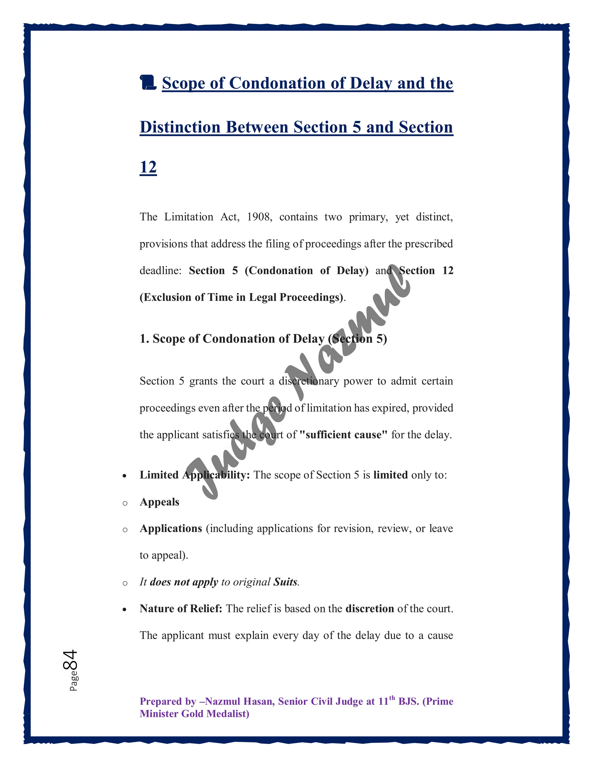 Prepared by –Nazmul Hasan, Senior Civil Judge at 11th
BJS. (Prime
Minister Gold Medalist)
Page
84
📜 Scope of Condonation of Delay and the
Distinction Between Section 5 and Section
12
The Limitation Act, 1908, contains two primary, yet distinct,
provisions that address the filing of proceedings after the prescribed
deadline: Section 5 (Condonation of Delay) and Section 12
(Exclusion of Time in Legal Proceedings).
1. Scope of Condonation of Delay (Section 5)
Section 5 grants the court a discretionary power to admit certain
proceedings even after the period of limitation has expired, provided
the applicant satisfies the court of "sufficient cause" for the delay.
 Limited Applicability: The scope of Section 5 is limited only to:
o Appeals
o Applications (including applications for revision, review, or leave
to appeal).
o It does not apply to original Suits.
 Nature of Relief: The relief is based on the discretion of the court.
The applicant must explain every day of the delay due to a cause
 