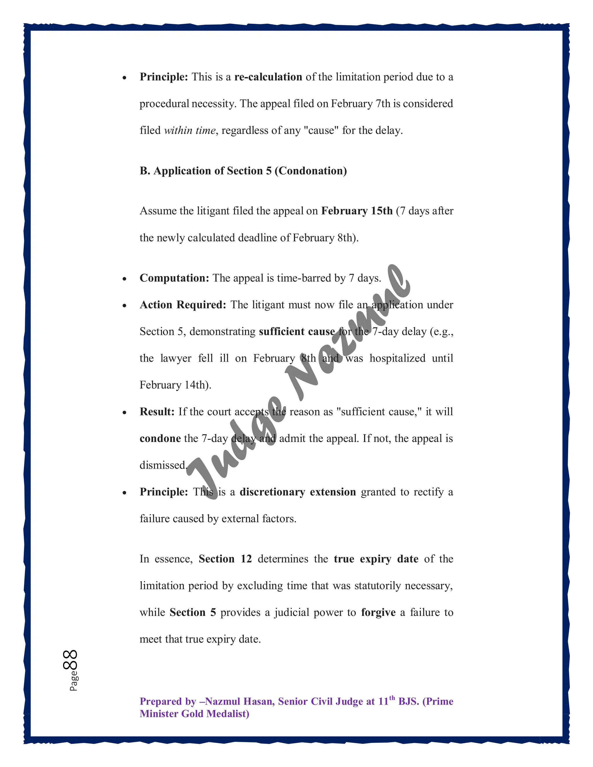Prepared by –Nazmul Hasan, Senior Civil Judge at 11th
BJS. (Prime
Minister Gold Medalist)
Page
88  Principle: This is a re-calculation of the limitation period due to a
procedural necessity. The appeal filed on February 7th is considered
filed within time, regardless of any "cause" for the delay.
B. Application of Section 5 (Condonation)
Assume the litigant filed the appeal on February 15th (7 days after
the newly calculated deadline of February 8th).
 Computation: The appeal is time-barred by 7 days.
 Action Required: The litigant must now file an application under
Section 5, demonstrating sufficient cause for the 7-day delay (e.g.,
the lawyer fell ill on February 8th and was hospitalized until
February 14th).
 Result: If the court accepts the reason as "sufficient cause," it will
condone the 7-day delay and admit the appeal. If not, the appeal is
dismissed.
 Principle: This is a discretionary extension granted to rectify a
failure caused by external factors.
In essence, Section 12 determines the true expiry date of the
limitation period by excluding time that was statutorily necessary,
while Section 5 provides a judicial power to forgive a failure to
meet that true expiry date.
 