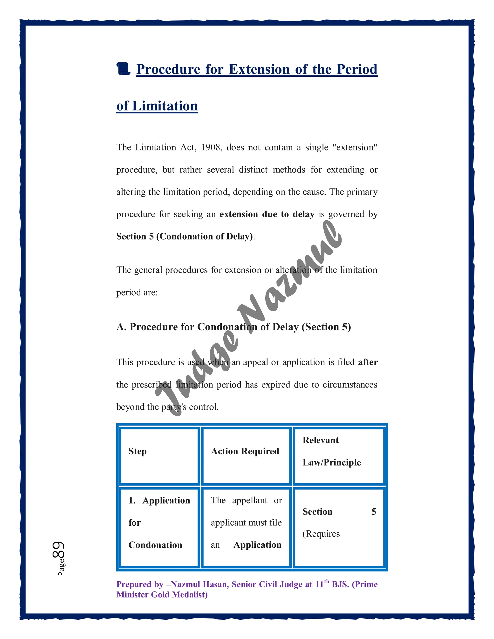 Prepared by –Nazmul Hasan, Senior Civil Judge at 11th
BJS. (Prime
Minister Gold Medalist)
Page
89
📜 Procedure for Extension of the Period
of Limitation
The Limitation Act, 1908, does not contain a single "extension"
procedure, but rather several distinct methods for extending or
altering the limitation period, depending on the cause. The primary
procedure for seeking an extension due to delay is governed by
Section 5 (Condonation of Delay).
The general procedures for extension or alteration of the limitation
period are:
A. Procedure for Condonation of Delay (Section 5)
This procedure is used when an appeal or application is filed after
the prescribed limitation period has expired due to circumstances
beyond the party's control.
Step Action Required
Relevant
Law/Principle
1. Application
for
Condonation
The appellant or
applicant must file
an Application
Section 5
(Requires
 