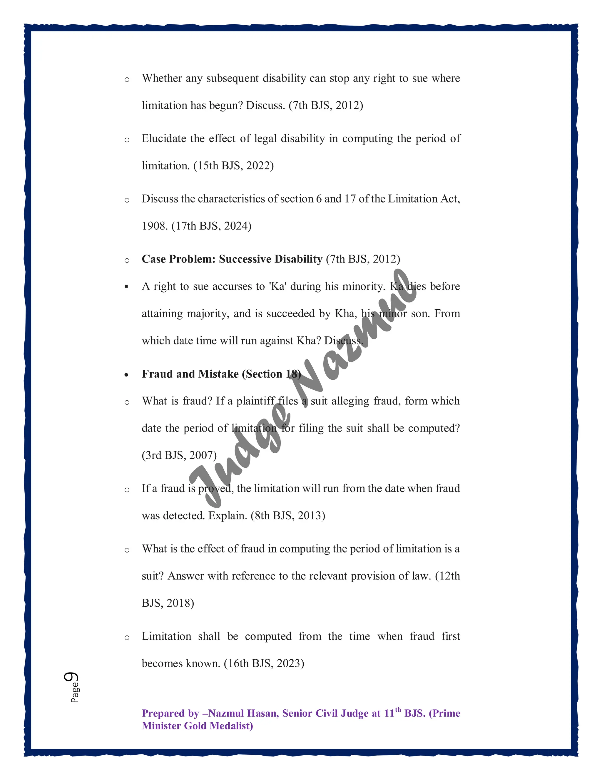 Prepared by –Nazmul Hasan, Senior Civil Judge at 11th
BJS. (Prime
Minister Gold Medalist)
Page
9 o Whether any subsequent disability can stop any right to sue where
limitation has begun? Discuss. (7th BJS, 2012)
o Elucidate the effect of legal disability in computing the period of
limitation. (15th BJS, 2022)
o Discuss the characteristics of section 6 and 17 of the Limitation Act,
1908. (17th BJS, 2024)
o Case Problem: Successive Disability (7th BJS, 2012)
 A right to sue accurses to 'Ka' during his minority. Ka dies before
attaining majority, and is succeeded by Kha, his minor son. From
which date time will run against Kha? Discuss.
 Fraud and Mistake (Section 18)
o What is fraud? If a plaintiff files a suit alleging fraud, form which
date the period of limitation for filing the suit shall be computed?
(3rd BJS, 2007)
o If a fraud is proved, the limitation will run from the date when fraud
was detected. Explain. (8th BJS, 2013)
o What is the effect of fraud in computing the period of limitation is a
suit? Answer with reference to the relevant provision of law. (12th
BJS, 2018)
o Limitation shall be computed from the time when fraud first
becomes known. (16th BJS, 2023)
 
