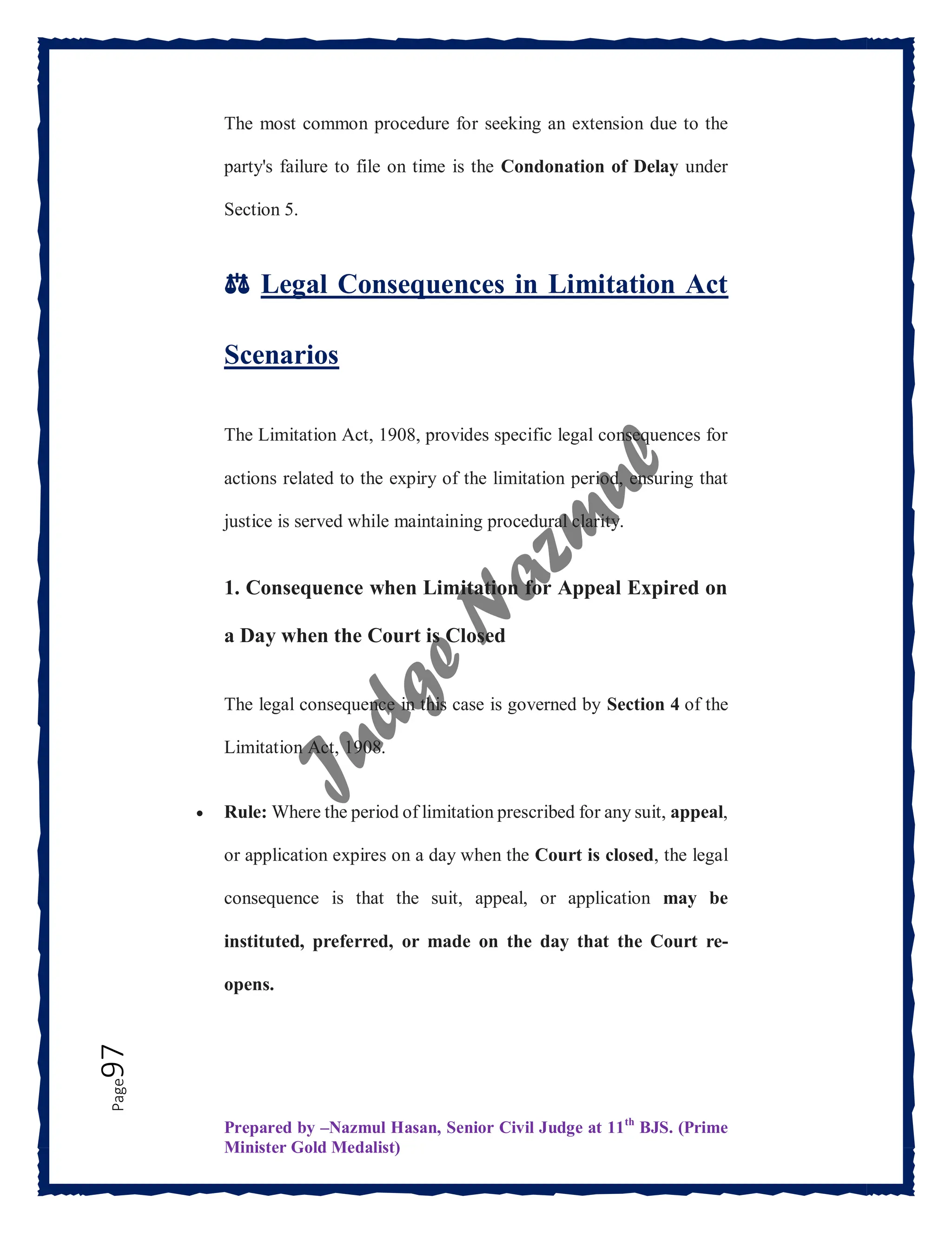 Prepared by –Nazmul Hasan, Senior Civil Judge at 11th
BJS. (Prime
Minister Gold Medalist)
Page
97 The most common procedure for seeking an extension due to the
party's failure to file on time is the Condonation of Delay under
Section 5.
⚖️ Legal Consequences in Limitation Act
Scenarios
The Limitation Act, 1908, provides specific legal consequences for
actions related to the expiry of the limitation period, ensuring that
justice is served while maintaining procedural clarity.
1. Consequence when Limitation for Appeal Expired on
a Day when the Court is Closed
The legal consequence in this case is governed by Section 4 of the
Limitation Act, 1908.
 Rule: Where the period of limitation prescribed for any suit, appeal,
or application expires on a day when the Court is closed, the legal
consequence is that the suit, appeal, or application may be
instituted, preferred, or made on the day that the Court re-
opens.
 