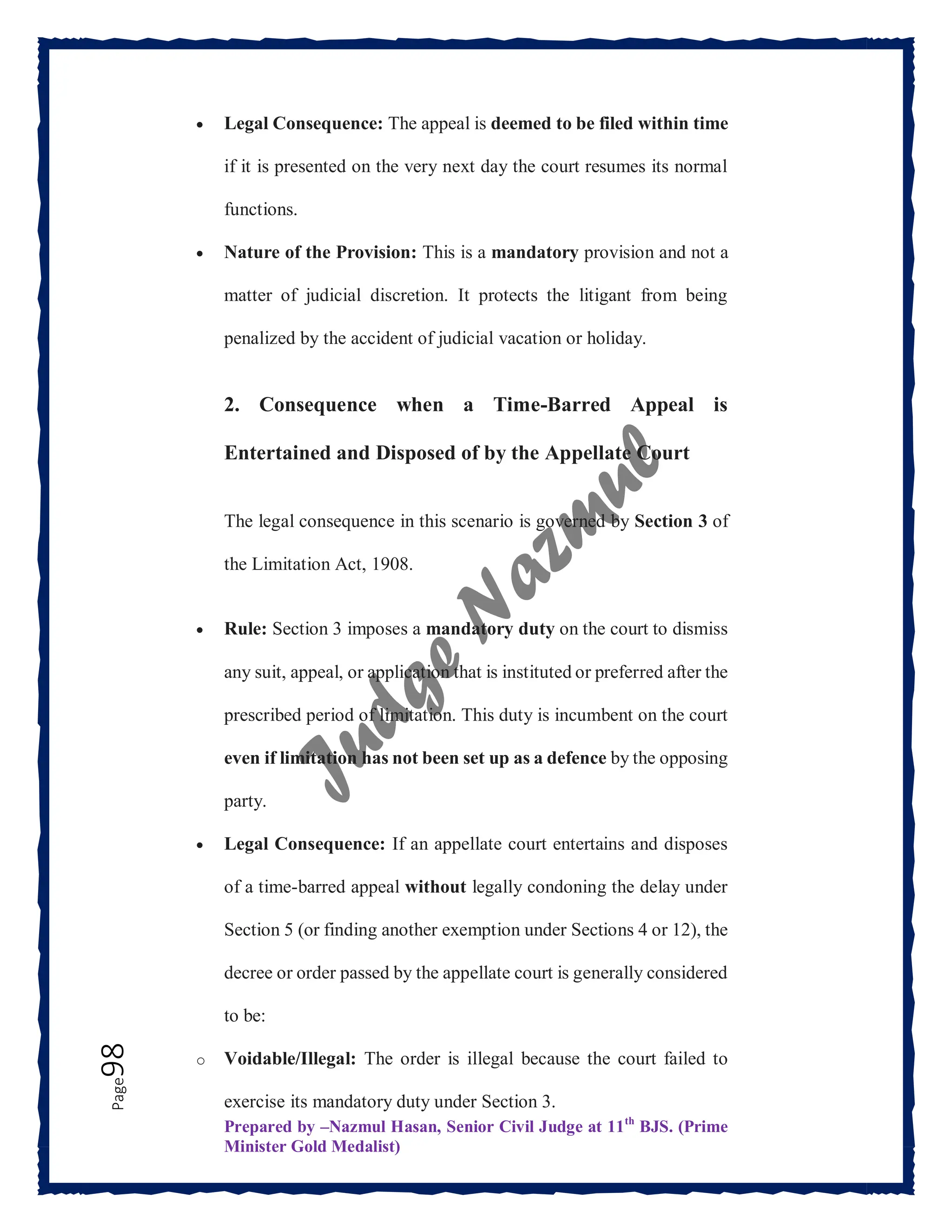 Prepared by –Nazmul Hasan, Senior Civil Judge at 11th
BJS. (Prime
Minister Gold Medalist)
Page
98  Legal Consequence: The appeal is deemed to be filed within time
if it is presented on the very next day the court resumes its normal
functions.
 Nature of the Provision: This is a mandatory provision and not a
matter of judicial discretion. It protects the litigant from being
penalized by the accident of judicial vacation or holiday.
2. Consequence when a Time-Barred Appeal is
Entertained and Disposed of by the Appellate Court
The legal consequence in this scenario is governed by Section 3 of
the Limitation Act, 1908.
 Rule: Section 3 imposes a mandatory duty on the court to dismiss
any suit, appeal, or application that is instituted or preferred after the
prescribed period of limitation. This duty is incumbent on the court
even if limitation has not been set up as a defence by the opposing
party.
 Legal Consequence: If an appellate court entertains and disposes
of a time-barred appeal without legally condoning the delay under
Section 5 (or finding another exemption under Sections 4 or 12), the
decree or order passed by the appellate court is generally considered
to be:
o Voidable/Illegal: The order is illegal because the court failed to
exercise its mandatory duty under Section 3.
 