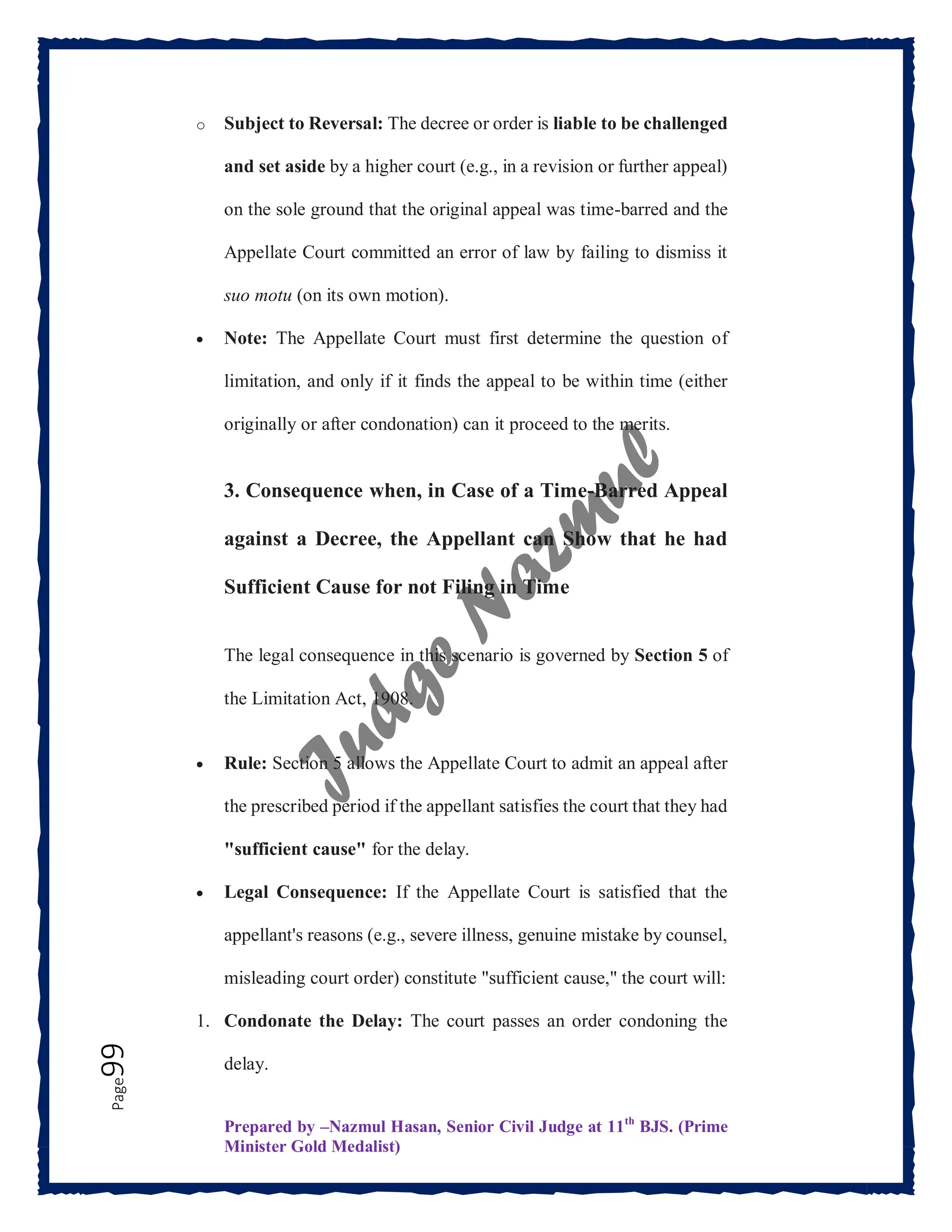 Prepared by –Nazmul Hasan, Senior Civil Judge at 11th
BJS. (Prime
Minister Gold Medalist)
Page
99 o Subject to Reversal: The decree or order is liable to be challenged
and set aside by a higher court (e.g., in a revision or further appeal)
on the sole ground that the original appeal was time-barred and the
Appellate Court committed an error of law by failing to dismiss it
suo motu (on its own motion).
 Note: The Appellate Court must first determine the question of
limitation, and only if it finds the appeal to be within time (either
originally or after condonation) can it proceed to the merits.
3. Consequence when, in Case of a Time-Barred Appeal
against a Decree, the Appellant can Show that he had
Sufficient Cause for not Filing in Time
The legal consequence in this scenario is governed by Section 5 of
the Limitation Act, 1908.
 Rule: Section 5 allows the Appellate Court to admit an appeal after
the prescribed period if the appellant satisfies the court that they had
"sufficient cause" for the delay.
 Legal Consequence: If the Appellate Court is satisfied that the
appellant's reasons (e.g., severe illness, genuine mistake by counsel,
misleading court order) constitute "sufficient cause," the court will:
1. Condonate the Delay: The court passes an order condoning the
delay.
 
