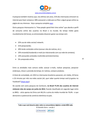 www.consumidoresdigitais.com.br
Tudo o que você deveria saber sobre os consumidores digitais e ainda NÃO sabe
© Danielle Vieira – versão 1
10
A pesquisa também mostrou que, nos últimos seis anos, 21% dos internautas entraram na
internet para fazer compras e 38% acessaram a rede para se filiar a algum grupo online ou
página de seu interesse. Veja a pesquisa completa aqui.
Outra pesquisa interessante é a “How people spend their time online” que aborda o perfil
de consumo online dos usuários no Brasil e no mundo. Do tempo médio gasto
mundialmente (16 horas), os entrevistados disseram gastar seu tempo com:
 22% uso de redes sociais/ network;
 21% pesquisando;
 20% lendo conteúdos online (acessar sites de notícias, etc.);
 19% enviando/recebendo e-mails (se relacionando com sua rede de contatos);
 13% acessando conteúdos multimídia (entretenimento);
 5% comprando online.
Entre as atividades mais comuns estão: acessar e-mails, realizar pesquisas, pesquisar
endereços, checar a previsão do tempo, ler notícias, comprar produtos.
A título de curiosidade, em 2013 os internautas brasileiros passaram, em média, 10 horas
e 26 minutos por mês nas redes sociais (ah, quer saber quanto tempo você já gastou no
Facebook? Clique aqui).
De acordo com outra pesquisa do ComScore, no Brasil 77,3% dos usuários de internet
visitaram sites de varejo em junho de 2013, ficando classificado em segundo lugar entre
os BRICs - atrás apenas da China com 84,1% e acima da média mundial de 74,4% - o que
demonstra o potencial do comércio eletrônico no país.
 