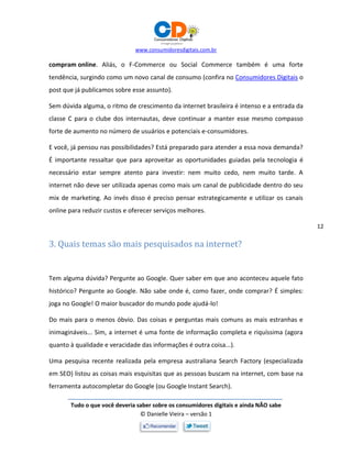 www.consumidoresdigitais.com.br
Tudo o que você deveria saber sobre os consumidores digitais e ainda NÃO sabe
© Danielle Vieira – versão 1
12
compram online. Aliás, o F-Commerce ou Social Commerce também é uma forte
tendência, surgindo como um novo canal de consumo (confira no Consumidores Digitais o
post que já publicamos sobre esse assunto).
Sem dúvida alguma, o ritmo de crescimento da internet brasileira é intenso e a entrada da
classe C para o clube dos internautas, deve continuar a manter esse mesmo compasso
forte de aumento no número de usuários e potenciais e-consumidores.
E você, já pensou nas possibilidades? Está preparado para atender a essa nova demanda?
É importante ressaltar que para aproveitar as oportunidades guiadas pela tecnologia é
necessário estar sempre atento para investir: nem muito cedo, nem muito tarde. A
internet não deve ser utilizada apenas como mais um canal de publicidade dentro do seu
mix de marketing. Ao invés disso é preciso pensar estrategicamente e utilizar os canais
online para reduzir custos e oferecer serviços melhores.
3. Quais temas são mais pesquisados na internet?
Tem alguma dúvida? Pergunte ao Google. Quer saber em que ano aconteceu aquele fato
histórico? Pergunte ao Google. Não sabe onde é, como fazer, onde comprar? É simples:
joga no Google! O maior buscador do mundo pode ajudá-lo!
Do mais para o menos óbvio. Das coisas e perguntas mais comuns as mais estranhas e
inimagináveis... Sim, a internet é uma fonte de informação completa e riquíssima (agora
quanto à qualidade e veracidade das informações é outra coisa...).
Uma pesquisa recente realizada pela empresa australiana Search Factory (especializada
em SEO) listou as coisas mais esquisitas que as pessoas buscam na internet, com base na
ferramenta autocompletar do Google (ou Google Instant Search).
 