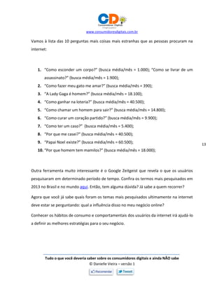 www.consumidoresdigitais.com.br
Tudo o que você deveria saber sobre os consumidores digitais e ainda NÃO sabe
© Danielle Vieira – versão 1
13
Vamos à lista das 10 perguntas mais coisas mais estranhas que as pessoas procuram na
internet:
1. “Como esconder um corpo?” (busca média/mês = 1.000); “Como se livrar de um
assassinato?” (busca média/mês = 1.900);
2. “Como fazer meu gato me amar?” (busca média/mês = 390);
3. “A Lady Gaga é homem?” (busca média/mês = 18.100);
4. “Como ganhar na loteria?” (busca média/mês = 40.500);
5. “Como chamar um homem para sair?” (busca média/mês = 14.800);
6. “Como curar um coração partido?” (busca média/mês = 9.900);
7. “Como ter um caso?” (busca média/mês = 5.400);
8. “Por que me casei?” (busca média/mês = 40.500);
9. “Papai Noel existe?” (busca média/mês = 60.500);
10. “Por que homem tem mamilos?” (busca média/mês = 18.000);
Outra ferramenta muito interessante é o Google Zeitgeist que revela o que os usuários
pesquisaram em determinado período de tempo. Confira os termos mais pesquisados em
2013 no Brasil e no mundo aqui. Então, tem alguma dúvida? Já sabe a quem recorrer?
Agora que você já sabe quais foram os temas mais pesquisados ultimamente na internet
deve estar se perguntando: qual a influência disso no meu negócio online?
Conhecer os hábitos de consumo e comportamentais dos usuários da internet irá ajudá-lo
a definir as melhores estratégias para o seu negócio.
 