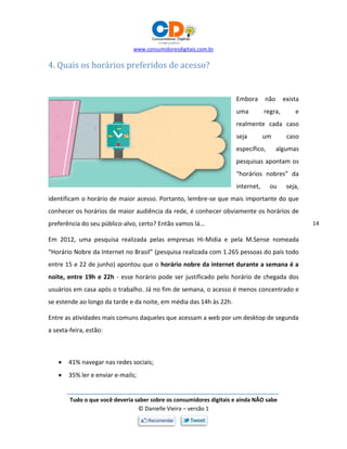 www.consumidoresdigitais.com.br
Tudo o que você deveria saber sobre os consumidores digitais e ainda NÃO sabe
© Danielle Vieira – versão 1
14
4. Quais os horários preferidos de acesso?
Embora não exista
uma regra, e
realmente cada caso
seja um caso
específico, algumas
pesquisas apontam os
“horários nobres” da
internet, ou seja,
identificam o horário de maior acesso. Portanto, lembre-se que mais importante do que
conhecer os horários de maior audiência da rede, é conhecer obviamente os horários de
preferência do seu público-alvo, certo? Então vamos lá...
Em 2012, uma pesquisa realizada pelas empresas Hi-Midia e pela M.Sense nomeada
“Horário Nobre da Internet no Brasil” (pesquisa realizada com 1.265 pessoas do país todo
entre 15 e 22 de junho) apontou que o horário nobre da internet durante a semana é a
noite, entre 19h e 22h - esse horário pode ser justificado pelo horário de chegada dos
usuários em casa após o trabalho. Já no fim de semana, o acesso é menos concentrado e
se estende ao longo da tarde e da noite, em média das 14h às 22h.
Entre as atividades mais comuns daqueles que acessam a web por um desktop de segunda
a sexta-feira, estão:
 41% navegar nas redes sociais;
 35% ler e enviar e-mails;
 