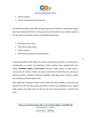 www.consumidoresdigitais.com.br
Tudo o que você deveria saber sobre os consumidores digitais e ainda NÃO sabe
© Danielle Vieira – versão 1
15
 32% ler notícias;
 32% ler conteúdo de entretenimento.
Um dado interessante é que 30% das pessoas geralmente utilizam o computador pessoal
para fazer download de filmes e música após às 22h. No entanto, esse cenário muda nos
fins de semana. As pessoas utilizam o computador pessoal para:
 28% acesso aos e-mails;
 33% acessar redes sociais;
 27% ler notícias;
 28% acessar conteúdo de entretenimento.
A pesquisa também trouxe dados dos acessos de dispositivos móveis. De acordo com o
levantamento os usuários de dispositivos móveis utilizam esses equipamentos para
realizar atividades rápidas e mais comuns como ler e-mails, acessar as redes sociais e
acessar sites de notícias. Embora os acessos não tenham horário fixo (uma vez que as
pessoas acessam a qualquer momento), atividades como jogar online e assistir a vídeos
são realizadas geralmente após às 22h.
Outro dado que a pesquisa revelou (e que talvez hoje tenha mudado um pouco) é que
pessoas entre 40 e 49 anos eram as primeiras a iniciarem suas atividades online, seguida
pelas pessoas com idade acima de 50 anos. Os mais novos acessavam a internet mais
tarde.
 