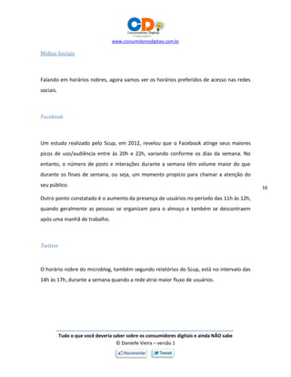 www.consumidoresdigitais.com.br
Tudo o que você deveria saber sobre os consumidores digitais e ainda NÃO sabe
© Danielle Vieira – versão 1
16
Mídias Sociais
Falando em horários nobres, agora vamos ver os horários preferidos de acesso nas redes
sociais.
Facebook
Um estudo realizado pelo Scup, em 2012, revelou que o Facebook atinge seus maiores
picos de uso/audiência entre às 20h e 22h, variando conforme os dias da semana. No
entanto, o número de posts e interações durante a semana têm volume maior do que
durante os finais de semana, ou seja, um momento propício para chamar a atenção do
seu público.
Outro ponto constatado é o aumento da presença de usuários no período das 11h às 12h,
quando geralmente as pessoas se organizam para o almoço e também se descontraem
após uma manhã de trabalho.
Twitter
O horário nobre do microblog, também segundo relatórios do Scup, está no intervalo das
14h às 17h, durante a semana quando a rede atrai maior fluxo de usuários.
 