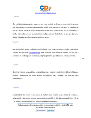 www.consumidoresdigitais.com.br
Tudo o que você deveria saber sobre os consumidores digitais e ainda NÃO sabe
© Danielle Vieira – versão 1
17
Linkedin
Os resultados das pesquisas sugerem que você poste à tarde ou no momento do almoço
que é justamente quando os empresários (público de maior concentração na rede) estão
em seu “lunch break” e procuram se atualizar nas suas redes sociais, ou no finalzinho da
tarde, momento em que os networkers estão para sair do trabalho e querem dar uma
rápida checada nas informações mais importantes.
Google+
Apesar de ainda pouco explorado aqui no Brasil e por esse motivo sem muitas estatísticas,
através do aplicativo Google+Timing você pode ter uma ideia do melhor horário para
publicar um post segundo análise do próprio aplicativo que é baseada em seus círculos.
Tumblr
O melhor horário para publicar nesta plataforma é mesmo à noite (entre 19h e 22h) que é
quando geralmente os mais jovens aproveitam para navegar na internet sem
compromisso.
Pinterest
Ao contrário das outras redes sociais o melhor dia e horário para publicar é no sábado
pela manhã e durante a semana ao meio dia e das 20h às 01h da madrugada. Das 17h às
19h o índice de participação da audiência baixa notavelmente.
 