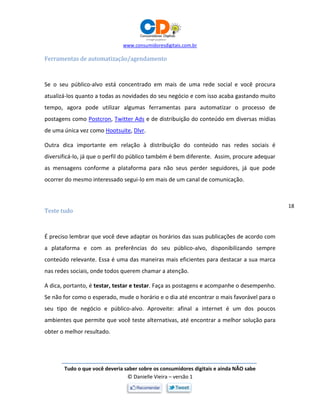 www.consumidoresdigitais.com.br
Tudo o que você deveria saber sobre os consumidores digitais e ainda NÃO sabe
© Danielle Vieira – versão 1
18
Ferramentas de automatização/agendamento
Se o seu público-alvo está concentrado em mais de uma rede social e você procura
atualizá-los quanto a todas as novidades do seu negócio e com isso acaba gastando muito
tempo, agora pode utilizar algumas ferramentas para automatizar o processo de
postagens como Postcron, Twitter Ads e de distribuição do conteúdo em diversas mídias
de uma única vez como Hootsuite, Dlvr.
Outra dica importante em relação à distribuição do conteúdo nas redes sociais é
diversificá-lo, já que o perfil do público também é bem diferente. Assim, procure adequar
as mensagens conforme a plataforma para não seus perder seguidores, já que pode
ocorrer do mesmo interessado segui-lo em mais de um canal de comunicação.
Teste tudo
É preciso lembrar que você deve adaptar os horários das suas publicações de acordo com
a plataforma e com as preferências do seu público-alvo, disponibilizando sempre
conteúdo relevante. Essa é uma das maneiras mais eficientes para destacar a sua marca
nas redes sociais, onde todos querem chamar a atenção.
A dica, portanto, é testar, testar e testar. Faça as postagens e acompanhe o desempenho.
Se não for como o esperado, mude o horário e o dia até encontrar o mais favorável para o
seu tipo de negócio e público-alvo. Aproveite: afinal a internet é um dos poucos
ambientes que permite que você teste alternativas, até encontrar a melhor solução para
obter o melhor resultado.
 