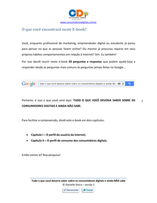 www.consumidoresdigitais.com.br
Tudo o que você deveria saber sobre os consumidores digitais e ainda NÃO sabe
© Danielle Vieira – versão 1
2
O que você encontrará neste E-book?
Você, enquanto profissional de marketing, empreendedor digital ou estudante já parou
para pensar no que as pessoas fazem online? Ou mesmo já procurou reparar em seus
próprios hábitos comportamentais em relação à internet? Sim. Eu também!
Por isso decidi reunir neste e-book 20 perguntas e respostas que podem ajudá-lo(a) a
responder desde as perguntas mais comuns às perguntas jamais feitas no Google...
Portanto, é isso o que você verá aqui: TUDO O QUE VOCÊ DEVERIA SABER SOBRE OS
CONSUMIDORES DIGITAIS E AINDA NÃO SABE.
Para facilitar a compreensão, dividi este e-book em dois capítulos:
 Capítulo I – O perfil do usuário da internet;
 Capítulo II – O perfil de consumo dos consumidores digitais.
Então vamos lá? Boa pesquisa!
 