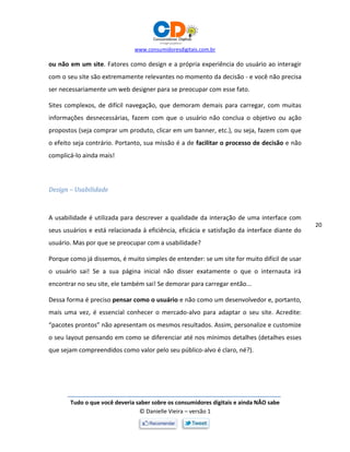www.consumidoresdigitais.com.br
Tudo o que você deveria saber sobre os consumidores digitais e ainda NÃO sabe
© Danielle Vieira – versão 1
20
ou não em um site. Fatores como design e a própria experiência do usuário ao interagir
com o seu site são extremamente relevantes no momento da decisão - e você não precisa
ser necessariamente um web designer para se preocupar com esse fato.
Sites complexos, de difícil navegação, que demoram demais para carregar, com muitas
informações desnecessárias, fazem com que o usuário não conclua o objetivo ou ação
propostos (seja comprar um produto, clicar em um banner, etc.), ou seja, fazem com que
o efeito seja contrário. Portanto, sua missão é a de facilitar o processo de decisão e não
complicá-lo ainda mais!
Design – Usabilidade
A usabilidade é utilizada para descrever a qualidade da interação de uma interface com
seus usuários e está relacionada à eficiência, eficácia e satisfação da interface diante do
usuário. Mas por que se preocupar com a usabilidade?
Porque como já dissemos, é muito simples de entender: se um site for muito difícil de usar
o usuário sai! Se a sua página inicial não disser exatamente o que o internauta irá
encontrar no seu site, ele também sai! Se demorar para carregar então...
Dessa forma é preciso pensar como o usuário e não como um desenvolvedor e, portanto,
mais uma vez, é essencial conhecer o mercado-alvo para adaptar o seu site. Acredite:
“pacotes prontos” não apresentam os mesmos resultados. Assim, personalize e customize
o seu layout pensando em como se diferenciar até nos mínimos detalhes (detalhes esses
que sejam compreendidos como valor pelo seu público-alvo é claro, né?).
 