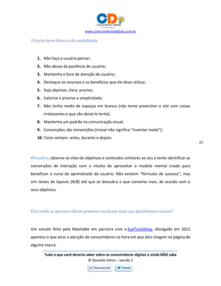 www.consumidoresdigitais.com.br
Tudo o que você deveria saber sobre os consumidores digitais e ainda NÃO sabe
© Danielle Vieira – versão 1
21
10 princípios básicos de usabilidade
1. Não faça o usuário pensar;
2. Não abuse da paciência do usuário;
3. Mantenha o foco de atenção do usuário;
4. Destaque os recursos e os benefícios que ele deve utilizar;
5. Seja objetivo, claro, preciso;
6. Valorize e priorize a simplicidade;
7. Não tenha medo de espaços em branco (não tente preencher o site com coisas
irrelevantes e que vão deixá-lo lento);
8. Mantenha um padrão na comunicação visual;
9. Convenções são convenções (inovar não significa “inventar moda”);
10. Teste sempre: antes, durante e depois.
#ficaadica: observe os sites de objetivos e conteúdos similares ao seu e tente identificar as
convenções de interação com o intuito de aproveitar o modelo mental criado para
beneficiar a curva de aprendizado do usuário. Não existem “fórmulas de sucesso”, mas
sim testes de layouts (A/B) até que se descubra o que converte mais, de acordo com o
seus objetivos.
Para onde as pessoas olham primeiro ou focam mais nas plataformas sociais?
Um estudo feito pela Mashable em parceira com a EyeTrackShop, divulgado em 2011
apontou o que atrai a atenção de consumidores na hora em que eles chegam na página de
alguma marca.
 