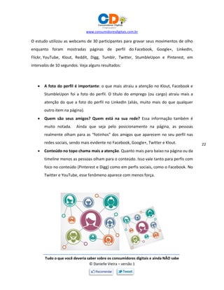 www.consumidoresdigitais.com.br
Tudo o que você deveria saber sobre os consumidores digitais e ainda NÃO sabe
© Danielle Vieira – versão 1
22
O estudo utilizou as webcams de 30 participantes para gravar seus movimentos de olho
enquanto foram mostradas páginas de perfil do Facebook, Google+, LinkedIn,
Flickr, YouTube, Klout, Reddit, Digg, Tumblr, Twitter, StumbleUpon e Pinterest, em
intervalos de 10 segundos. Veja alguns resultados:
 A foto do perfil é importante: o que mais atraiu a atenção no Klout, Facebook e
StumbleUpon foi a foto do perfil. O título do emprego (ou cargo) atraiu mais a
atenção do que a foto do perfil no LinkedIn (aliás, muito mais do que qualquer
outro item na página).
 Quem são seus amigos? Quem está na sua rede? Essa informação também é
muito notada. Ainda que seja pelo posicionamento na página, as pessoas
realmente olham para as “fotinhos” dos amigos que aparecem no seu perfil nas
redes sociais, sendo mais evidente no Facebook, Google+, Twitter e Klout.
 Conteúdo no topo chama mais a atenção. Quanto mais para baixo na página ou da
timeline menos as pessoas olham para o conteúdo. Isso vale tanto para perfis com
foco no conteúdo (Pinterest e Digg) como em perfis sociais, como o Facebook. No
Twitter e YouTube, esse fenômeno aparece com menos força.
 