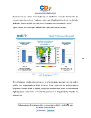 www.consumidoresdigitais.com.br
Tudo o que você deveria saber sobre os consumidores digitais e ainda NÃO sabe
© Danielle Vieira – versão 1
23
Outro assunto que sempre chama a atenção nas plataformas sociais é o desempenho dos
anúncios, especialmente no Facebook - rede mais utilizada atualmente no mundo todo.
Será que é mesmo verdade que todo mundo ignora os anúncios nas redes sociais?
Segundo outro estudo da EyeTrackShop não. Veja o mapa de calor abaixo:
Figura 3 – Heatmap anúncios no Facebook
Fonte: Business Insider
Os resultados do estudo deixam claro que os anúncios pagos que aparecem no feed de
notícias têm probabilidade de 200% de serem vistos – diferente dos anúncios padrão
(disponibilizados na lateral da página), até porque, convenhamos, todos os consumidores
digitais já estão acostumados com as formas convencionais de publicidade, utilizadas nas
redes sociais.
 