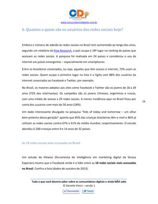 www.consumidoresdigitais.com.br
Tudo o que você deveria saber sobre os consumidores digitais e ainda NÃO sabe
© Danielle Vieira – versão 1
24
6. Quantos e quem são os usuários das redes sociais hoje?
Embora o número de adesão às redes sociais no Brasil tem aumentado ao longo dos anos,
segundo um relatório da Pew Research, o país ocupa o 18º lugar no ranking de países que
acessam as redes sociais. A pesquisa foi realizada em 24 países e considerou o uso da
internet em países emergentes – especialmente em smartphones.
Entre os brasileiros conectados, ou seja, aqueles que têm acesso à internet, 73% usam as
redes sociais. Quem ocupa o primeiro lugar na lista é o Egito com 88% dos usuários da
internet conectados ao Facebook e Twitter, por exemplo.
No Brasil, os maiores adeptos aos sites como Facebook e Twitter são os jovens de 18 a 29
anos (72% dos internautas). Os campeões são os jovens chineses, argentinos e russos,
com uma média de acesso a 29 redes sociais. A menor incidência aqui no Brasil ficou por
conta dos usuários com mais de 50 anos (18%).
Um dado interessante divulgado na pesquisa “Kids of today and tomorrow – um olhar
bem próximo dessa geração” aponta que 85% das crianças brasileiras têm e-mail e 86% já
utilizam as redes sociais contra 67% e 61% da média mundial, respectivamente. O estudo
abordou 6.200 crianças entre 9 e 14 anos de 32 países.
As 10 redes sociais mais acessadas no Brasil
Um estudo da Hitwise (ferramenta de inteligência em marketing digital da Serasa
Experian) mostra que o Facebook ainda é o líder entre as 10 redes sociais mais acessadas
no Brasil. Confira a lista (dados de outubro de 2013):
 