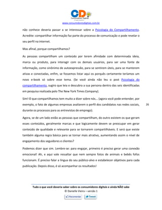 www.consumidoresdigitais.com.br
Tudo o que você deveria saber sobre os consumidores digitais e ainda NÃO sabe
© Danielle Vieira – versão 1
26
não conhece deveria passar a se interessar sobre a Psicologia do Compartilhamento.
Acredite: compartilhar informação faz parte do processo de comunicação e pode revelar o
seu perfil na internet.
Mas afinal, porque compartilhamos?
As pessoas compartilham um conteúdo por terem afinidade com determinada ideia,
marca ou produto, para interagir com os demais usuários, para ser uma fonte de
informação, como sinônimo de autoexpressão, para se sentirem úteis, para se manterem
ativas e conectadas, enfim, se fossemos listar aqui os porquês certamente teríamos um
novo e-book só sobre esse tema. (Se você ainda não leu o post Psicologia do
compartilhamento, sugiro que leia e descubra a sua persona dentro das seis identificadas
em pesquisa realizada pelo The New York Times Company).
Sim! O que compartilhamos tem muito a dizer sobre nós... (agora você pode entender, por
exemplo, o fato de algumas empresas avaliarem o perfil dos candidatos nas redes sociais,
durante os processos para as entrevistas de emprego).
Agora, se de um lado estão as pessoas que compartilham, do outro existem os que geram
esses conteúdos, geralmente marcas e que logicamente devem se preocupar em gerar
conteúdo de qualidade e relevante para se tornarem compartilháveis. E será que existe
também alguma regra básica para se tornar mais atrativo, aumentando assim o nível de
engajamento dos seguidores e clientes?
Podemos dizer que sim. Lembre-se: para engajar, primeiro é preciso gerar uma conexão
emocional! Ah, e aqui vale ressaltar que nem sempre fotos de animais e bebês fofos
funcionam. É preciso falar a língua do seu público-alvo e estabelecer objetivos para cada
publicação. Depois disso, é só acompanhar os resultados!
 