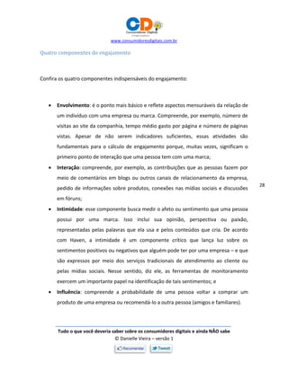 www.consumidoresdigitais.com.br
Tudo o que você deveria saber sobre os consumidores digitais e ainda NÃO sabe
© Danielle Vieira – versão 1
28
Quatro componentes do engajamento
Confira os quatro componentes indispensáveis do engajamento:
 Envolvimento: é o ponto mais básico e reflete aspectos mensuráveis da relação de
um indivíduo com uma empresa ou marca. Compreende, por exemplo, número de
visitas ao site da companhia, tempo médio gasto por página e número de páginas
vistas. Apesar de não serem indicadores suficientes, essas atividades são
fundamentais para o cálculo de engajamento porque, muitas vezes, significam o
primeiro ponto de interação que uma pessoa tem com uma marca;
 Interação: compreende, por exemplo, as contribuições que as pessoas fazem por
meio de comentários em blogs ou outros canais de relacionamento da empresa,
pedido de informações sobre produtos, conexões nas mídias sociais e discussões
em fóruns;
 Intimidade: esse componente busca medir o afeto ou sentimento que uma pessoa
possui por uma marca. Isso inclui sua opinião, perspectiva ou paixão,
representadas pelas palavras que ela usa e pelos conteúdos que cria. De acordo
com Haven, a intimidade é um componente crítico que lança luz sobre os
sentimentos positivos ou negativos que alguém pode ter por uma empresa – e que
são expressos por meio dos serviços tradicionais de atendimento ao cliente ou
pelas mídias sociais. Nesse sentido, diz ele, as ferramentas de monitoramento
exercem um importante papel na identificação de tais sentimentos; e
 Influência: compreende a probabilidade de uma pessoa voltar a comprar um
produto de uma empresa ou recomendá-lo a outra pessoa (amigos e familiares).
 