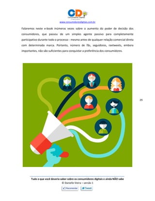 www.consumidoresdigitais.com.br
Tudo o que você deveria saber sobre os consumidores digitais e ainda NÃO sabe
© Danielle Vieira – versão 1
29
Falaremos neste e-book inúmeras vezes sobre o aumento do poder de decisão dos
consumidores, que passou de um simples agente passivo para completamente
participativo durante todo o processo - mesmo antes de qualquer relação comercial direta
com determinada marca. Portanto, número de fãs, seguidores, reetweets, embora
importantes, não são suficientes para conquistar a preferência dos consumidores.
 