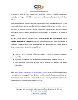 www.consumidoresdigitais.com.br
Tudo o que você deveria saber sobre os consumidores digitais e ainda NÃO sabe
© Danielle Vieira – versão 1
32
Só enquanto você lê essas frases foram vendidos 5 iphones, 50.000 buscas foram
realizadas no Google e 500.000 mil posts foram publicados no Facebook. Incrível, não é
mesmo?
Hoje o mundo é mais dinâmico: existem muitos concorrentes para atender a uma mesma
necessidade. Os consumidores estão mais informados, decididos a fazer a melhor escolha.
A maneira de consumir foi revolucionada: compramos diferentemente dos nossos avós e
certamente das futuras gerações também. Estamos na era da informação, da busca, do
social.
Portanto, neste contexto, sabemos que o comportamento dos consumidores digitais
também já não é mais o mesmo, no entanto, segundo a pesquisa “Perfis Digigráficos” as
mudanças trazidas pela era digital pouco ou nada têm relacionado com o sexo, idade ou
classe social, mas sim como três novos critérios:
a) Quanto e como as pessoas utilizam os recursos e equipamentos de tecnologia em
sua vida;
b) Quais são as intenções que elas têm ao consumir diversos produtos digitais; e
c) Principalmente, quanto os recursos digitais servem para moldar sua própria
identidade.
Saber quem são e o que pensam os consumidores digitais certamente fará toda diferença
– especialmente para aqueles que já atuam na internet, afinal se as necessidades e a
forma de consumir mudaram, é imprescindível que a sua empresa tenha também uma
nova resposta ou uma nova forma de posicioná-la.
 