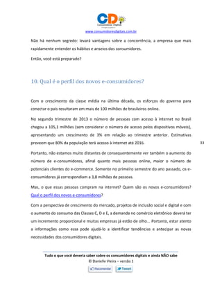 www.consumidoresdigitais.com.br
Tudo o que você deveria saber sobre os consumidores digitais e ainda NÃO sabe
© Danielle Vieira – versão 1
33
Não há nenhum segredo: levará vantagens sobre a concorrência, a empresa que mais
rapidamente entender os hábitos e anseios dos consumidores.
Então, você está preparado?
10. Qual é o perfil dos novos e-consumidores?
Com o crescimento da classe média na última década, os esforços do governo para
conectar o país resultaram em mais de 100 milhões de brasileiros online.
No segundo trimestre de 2013 o número de pessoas com acesso à internet no Brasil
chegou a 105,1 milhões (sem considerar o número de acesso pelos dispositivos móveis),
apresentando um crescimento de 3% em relação ao trimestre anterior. Estimativas
preveem que 80% da população terá acesso à internet até 2016.
Portanto, não estamos muito distantes de consequentemente ver também o aumento do
número de e-consumidores, afinal quanto mais pessoas online, maior o número de
potenciais clientes do e-commerce. Somente no primeiro semestre do ano passado, os e-
consumidores já correspondiam a 3,8 milhões de pessoas.
Mas, o que essas pessoas compram na internet? Quem são os novos e-consumidores?
Qual o perfil dos novos e-consumidores?
Com a perspectiva de crescimento do mercado, projetos de inclusão social e digital e com
o aumento do consumo das Classes C, D e E, a demanda no comércio eletrônico deverá ter
um incremento proporcional e muitas empresas já estão de olho... Portanto, estar atento
a informações como essa pode ajudá-lo a identificar tendências e antecipar as novas
necessidades dos consumidores digitais.
 