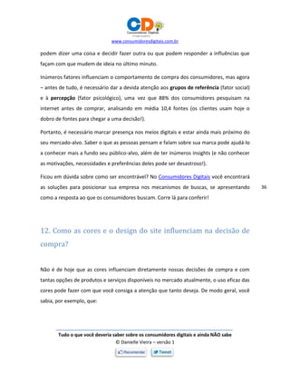 www.consumidoresdigitais.com.br
Tudo o que você deveria saber sobre os consumidores digitais e ainda NÃO sabe
© Danielle Vieira – versão 1
36
podem dizer uma coisa e decidir fazer outra ou que podem responder a influências que
façam com que mudem de ideia no último minuto.
Inúmeros fatores influenciam o comportamento de compra dos consumidores, mas agora
– antes de tudo, é necessário dar a devida atenção aos grupos de referência (fator social)
e à percepção (fator psicológico), uma vez que 88% dos consumidores pesquisam na
internet antes de comprar, analisando em média 10,4 fontes (os clientes usam hoje o
dobro de fontes para chegar a uma decisão!).
Portanto, é necessário marcar presença nos meios digitais e estar ainda mais próximo do
seu mercado-alvo. Saber o que as pessoas pensam e falam sobre sua marca pode ajudá-lo
a conhecer mais a fundo seu público-alvo, além de ter inúmeros insights (e não conhecer
as motivações, necessidades e preferências deles pode ser desastroso!).
Ficou em dúvida sobre como ser encontrável? No Consumidores Digitais você encontrará
as soluções para posicionar sua empresa nos mecanismos de buscas, se apresentando
como a resposta ao que os consumidores buscam. Corre lá para conferir!
12. Como as cores e o design do site influenciam na decisão de
compra?
Não é de hoje que as cores influenciam diretamente nossas decisões de compra e com
tantas opções de produtos e serviços disponíveis no mercado atualmente, o uso eficaz das
cores pode fazer com que você consiga a atenção que tanto deseja. De modo geral, você
sabia, por exemplo, que:
 