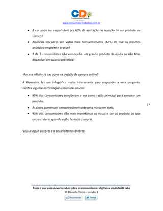 www.consumidoresdigitais.com.br
Tudo o que você deveria saber sobre os consumidores digitais e ainda NÃO sabe
© Danielle Vieira – versão 1
37
 A cor pode ser responsável por 60% da aceitação ou rejeição de um produto ou
serviço?
 Anúncios em cores são vistos mais frequentemente (42%) do que os mesmos
anúncios em preto e branco?
 2 de 3 consumidores não comprarão um grande produto desejado se não tiver
disponível em sua cor preferida?
Mas e a influência das cores na decisão de compra online?
A Kissmetric fez um infográfico muito interessante para responder a essa pergunta.
Confira algumas informações resumidas abaixo:
 85% dos consumidores consideram a cor como razão principal para comprar um
produto;
 As cores aumentam o reconhecimento de uma marca em 80%;
 93% dos consumidores dão mais importância ao visual e cor do produto do que
outros fatores quando estão fazendo compras.
Veja a seguir as cores e o seu efeito no cérebro:
 