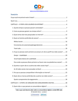 www.consumidoresdigitais.com.br
Tudo o que você deveria saber sobre os consumidores digitais e ainda NÃO sabe
© Danielle Vieira – versão 1
4
Sumário
O que você encontrará neste E-book?...................................................................................2
Quem sou................................................................................................................................3
CAPÍTULO I – O PERFIL DOS USUÁRIOS DA INTERNET ...........................................................6
1. Quanto tempo as pessoas passam conectadas?............................................................7
2. Como as pessoas gastam seu tempo online?.................................................................9
3. Quais temas são mais pesquisados na internet? .........................................................12
4. Quais os horários preferidos de acesso?......................................................................14
Mídias Sociais ...............................................................................................................16
Ferramentas de automatização/agendamento ...........................................................18
Teste tudo.....................................................................................................................18
5. O que as pessoas veem primeiro ao acessar um site ou perfil nas redes sociais? ......19
Design – Usabilidade ....................................................................................................20
10 princípios básicos de usabilidade ............................................................................21
Para onde as pessoas olham primeiro ou focam mais nas plataformas sociais? ........21
6. Quantos e quem são os usuários das redes sociais hoje?............................................24
As 10 redes sociais mais acessadas no Brasil ...............................................................24
7. Por que as pessoas compartilham informação na internet? .......................................25
8. Quais são as marcas preferidas dos usuários nas redes sociais?.................................27
Quatro componentes do engajamento........................................................................28
CAPÍTULO II – O PERFIL DE CONSUMO DOS CONSUMIDORES DIGITAIS..............................30
9. Quem são e o que pensam os consumidores digitais? ................................................31
 