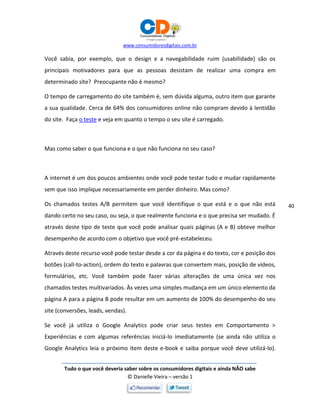 www.consumidoresdigitais.com.br
Tudo o que você deveria saber sobre os consumidores digitais e ainda NÃO sabe
© Danielle Vieira – versão 1
40
Você sabia, por exemplo, que o design e a navegabilidade ruim (usabilidade) são os
principais motivadores para que as pessoas desistam de realizar uma compra em
determinado site? Preocupante não é mesmo?
O tempo de carregamento do site também é, sem dúvida alguma, outro item que garante
a sua qualidade. Cerca de 64% dos consumidores online não compram devido à lentidão
do site. Faça o teste e veja em quanto o tempo o seu site é carregado.
Mas como saber o que funciona e o que não funciona no seu caso?
A internet é um dos poucos ambientes onde você pode testar tudo e mudar rapidamente
sem que isso implique necessariamente em perder dinheiro. Mas como?
Os chamados testes A/B permitem que você identifique o que está e o que não está
dando certo no seu caso, ou seja, o que realmente funciona e o que precisa ser mudado. É
através deste tipo de teste que você pode analisar quais páginas (A e B) obteve melhor
desempenho de acordo com o objetivo que você pré-estabeleceu.
Através deste recurso você pode testar desde a cor da página e do texto, cor e posição dos
botões (call-to-action), ordem do texto e palavras que convertem mais, posição de vídeos,
formulários, etc. Você também pode fazer várias alterações de uma única vez nos
chamados testes multivariados. Às vezes uma simples mudança em um único elemento da
página A para a página B pode resultar em um aumento de 100% do desempenho do seu
site (conversões, leads, vendas).
Se você já utiliza o Google Analytics pode criar seus testes em Comportamento >
Experiências e com algumas referências iniciá-lo imediatamente (se ainda não utiliza o
Google Analytics leia o próximo item deste e-book e saiba porque você deve utilizá-lo).
 