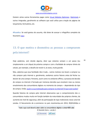 www.consumidoresdigitais.com.br
Tudo o que você deveria saber sobre os consumidores digitais e ainda NÃO sabe
© Danielle Vieira – versão 1
41
Existem várias outras ferramentas pagas como Visual Website Optimizer, Optimizely e
outras integradas, geralmente ao software que você utiliza para criação de páginas de
lançamento, formulários, etc.
#ficaadica: Se você gostou do assunto, não deixe de acessar o infográfico completo da
Kissmetric aqui.
13. O que motiva e desmotiva as pessoas a comprarem
pela internet?
Hoje podemos, sem dúvida alguma, dizer que estamos sempre a um passo (ou
simplesmente a um clique) da próxima compra e com a facilidade de comprar direto do
celular, por exemplo, o desafio de resistir é, às vezes, muito grande.
Mas, sabemos que essa facilidade não é tudo... outros motivos nos levam a comprar ou
não comprar pela internet e, geralmente, avaliamos outros fatores antes de fechar ou
desistir de uma compra. Portanto, assim como no ambiente offline, o processo de decisão
de compra na internet é formado por inúmeras decisões que envolvem mais ou menos
envolvimento dos consumidores digitais no momento da compra – dependendo do tipo
de compra. Então, qual é a sua motivação para comprar na internet? O que você avalia?
Quando falamos de compra pela internet observamos que o comportamento dos e-
consumidores mudou muito em função também da maturidade dos próprios clientes, do
aumento do nível de segurança, além da participação de lojas tradicionais nesse canal de
vendas. O faturamento do e-commerce no país movimentou em 2013, R$28 bilhões e
 