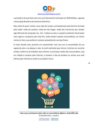 www.consumidoresdigitais.com.br
Tudo o que você deveria saber sobre os consumidores digitais e ainda NÃO sabe
© Danielle Vieira – versão 1
42
a previsão é de que feche este ano com faturamento estimado em R$39 bilhões, segundo
a Associação Brasileira de Comércio Eletrônico.
Mas ainda há quem resista a esse tipo de compra, principalmente pela barreira formada
pelo medo: medo de comprar, medo de não chegar, medo dos transtornos por receber
algo diferente do comprado, etc.. Sim. Embora os sites e o próprio ambiente virtual sejam
mais seguros e propícios para esse fim, ainda existem aqueles consumidores, em menor
número é claro, que preferem comprar pessoalmente nas lojas físicas.
O maior desafio está, portanto em compreender mais uma vez as necessidades do seu
segmento-alvo e se adequar a elas. Se você realmente quer tornar a internet um canal de
vendas, lembre-se de trabalhar para eliminar os principais medos dos consumidores, seja
em relação à comprar pela internet, à comprar o tipo de produto ou serviço que você
oferece pela internet ou ainda à sua própria marca.
 