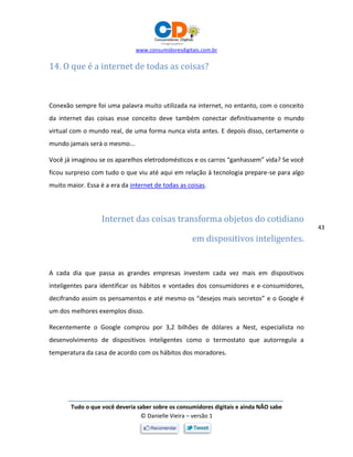 www.consumidoresdigitais.com.br
Tudo o que você deveria saber sobre os consumidores digitais e ainda NÃO sabe
© Danielle Vieira – versão 1
43
14. O que é a internet de todas as coisas?
Conexão sempre foi uma palavra muito utilizada na internet, no entanto, com o conceito
da internet das coisas esse conceito deve também conectar definitivamente o mundo
virtual com o mundo real, de uma forma nunca vista antes. E depois disso, certamente o
mundo jamais será o mesmo...
Você já imaginou se os aparelhos eletrodomésticos e os carros “ganhassem” vida? Se você
ficou surpreso com tudo o que viu até aqui em relação à tecnologia prepare-se para algo
muito maior. Essa é a era da internet de todas as coisas.
Internet das coisas transforma objetos do cotidiano
em dispositivos inteligentes.
A cada dia que passa as grandes empresas investem cada vez mais em dispositivos
inteligentes para identificar os hábitos e vontades dos consumidores e e-consumidores,
decifrando assim os pensamentos e até mesmo os “desejos mais secretos” e o Google é
um dos melhores exemplos disso.
Recentemente o Google comprou por 3,2 bilhões de dólares a Nest, especialista no
desenvolvimento de dispositivos inteligentes como o termostato que autorregula a
temperatura da casa de acordo com os hábitos dos moradores.
 