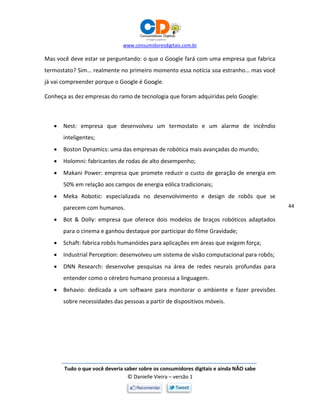www.consumidoresdigitais.com.br
Tudo o que você deveria saber sobre os consumidores digitais e ainda NÃO sabe
© Danielle Vieira – versão 1
44
Mas você deve estar se perguntando: o que o Google fará com uma empresa que fabrica
termostato? Sim… realmente no primeiro momento essa notícia soa estranho… mas você
já vai compreender porque o Google é Google.
Conheça as dez empresas do ramo de tecnologia que foram adquiridas pelo Google:
 Nest: empresa que desenvolveu um termostato e um alarme de incêndio
inteligentes;
 Boston Dynamics: uma das empresas de robótica mais avançadas do mundo;
 Holomni: fabricantes de rodas de alto desempenho;
 Makani Power: empresa que promete reduzir o custo de geração de energia em
50% em relação aos campos de energia eólica tradicionais;
 Meka Robotic: especializada no desenvolvimento e design de robôs que se
parecem com humanos.
 Bot & Dolly: empresa que oferece dois modelos de braços robóticos adaptados
para o cinema e ganhou destaque por participar do filme Gravidade;
 Schaft: fabrica robôs humanóides para aplicações em áreas que exigem força;
 Industrial Perception: desenvolveu um sistema de visão computacional para robôs;
 DNN Research: desenvolve pesquisas na área de redes neurais profundas para
entender como o cérebro humano processa a linguagem.
 Behavio: dedicada a um software para monitorar o ambiente e fazer previsões
sobre necessidades das pessoas a partir de dispositivos móveis.
 
