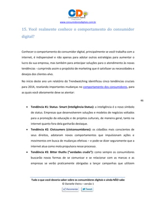 www.consumidoresdigitais.com.br
Tudo o que você deveria saber sobre os consumidores digitais e ainda NÃO sabe
© Danielle Vieira – versão 1
46
15. Você realmente conhece o comportamento do consumidor
digital?
Conhecer o comportamento do consumidor digital, principalmente se você trabalha com a
internet, é indispensável e não apenas para adotar outras estratégias para aumentar o
lucro da sua empresa, mas também para antecipar soluções para o atendimento às novas
tendências - cumprindo assim o propósito de marketing que é satisfazer as necessidades e
desejos dos clientes-alvo.
No início deste ano um relatório do Trendwatching identificou cinco tendências cruciais
para 2014, revelando importantes mudanças no comportamento dos consumidores, para
as quais você obviamente deve se atentar:
 Tendência #1: Status- Smart (Inteligência-Status): a inteligência é o novo símbolo
de status. Empresas que desenvolverem soluções e modelos de negócios voltados
para a promoção da educação e de projetos culturais, de maneira geral, tanto na
internet quanto fora dela ganharão destaque.
 Tendência #2: Civicsumers (cíviconsumidores): os cidadãos mais conscientes de
seus direitos, adotaram novos comportamentos que impulsionam ações e
movimentos em busca de mudanças efetivas – e pode-se dizer seguramente que a
internet atua como mola propulsora nesse processo.
 Tendência #3: Bitter thuths (“verdades cruéis”): como sempre os consumidores
buscarão novas formas de se comunicar e se relacionar com as marcas e as
empresas se verão praticamente obrigadas a lançar campanhas que utilizem
 