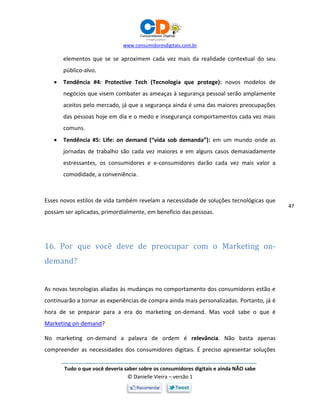 www.consumidoresdigitais.com.br
Tudo o que você deveria saber sobre os consumidores digitais e ainda NÃO sabe
© Danielle Vieira – versão 1
47
elementos que se se aproximem cada vez mais da realidade contextual do seu
público-alvo.
 Tendência #4: Protective Tech (Tecnologia que protege): novos modelos de
negócios que visem combater as ameaças à segurança pessoal serão amplamente
aceitos pelo mercado, já que a segurança ainda é uma das maiores preocupações
das pessoas hoje em dia e o medo e insegurança comportamentos cada vez mais
comuns.
 Tendência #5: Life: on demand (“vida sob demanda”): em um mundo onde as
jornadas de trabalho são cada vez maiores e em alguns casos demasiadamente
estressantes, os consumidores e e-consumidores darão cada vez mais valor a
comodidade, a conveniência.
Esses novos estilos de vida também revelam a necessidade de soluções tecnológicas que
possam ser aplicadas, primordialmente, em benefício das pessoas.
16. Por que você deve de preocupar com o Marketing on-
demand?
As novas tecnologias aliadas às mudanças no comportamento dos consumidores estão e
continuarão a tornar as experiências de compra ainda mais personalizadas. Portanto, já é
hora de se preparar para a era do marketing on-demand. Mas você sabe o que é
Marketing on-demand?
No marketing on-demand a palavra de ordem é relevância. Não basta apenas
compreender as necessidades dos consumidores digitais. É preciso apresentar soluções
 