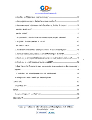 www.consumidoresdigitais.com.br
Tudo o que você deveria saber sobre os consumidores digitais e ainda NÃO sabe
© Danielle Vieira – versão 1
5
10. Qual é o perfil dos novos e-consumidores?...............................................................33
11. Como os consumidores digitais fazem suas escolhas? ..............................................34
12. Como as cores e o design do site influenciam na decisão de compra? .....................36
Qual cor vende mais? ...................................................................................................39
Design vende? ..............................................................................................................39
13. O que motiva e desmotiva as pessoas a comprarem pela internet?.........................41
14. O que é a internet de todas as coisas?.......................................................................43
De olho no futuro... ......................................................................................................45
15. Você realmente conhece o comportamento do consumidor digital? .......................46
16. Por que você deve de preocupar com o Marketing on-demand? .............................47
17. Quais são os principais hábitos de consumo dos usuários de smartphones? ...........49
18. Quais são as tendências de consumo para 2014?......................................................52
19.Qual é a melhor ferramenta para compreender o comportamento dos consumidores
digitais?.............................................................................................................................54
A relevância das informações e o uso das informações ..............................................54
20. Porque você deve saber o que é Netnografia? ..........................................................55
CONCLUSÃO..........................................................................................................................57
Atingindo o alvo................................................................................................................58
BÔNUS ..................................................................................................................................61
Consumer Insights #1 com Tati Tosi.................................................................................62
BIBLIOGRAFIA .......................................................................................................................65
 