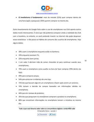 www.consumidoresdigitais.com.br
Tudo o que você deveria saber sobre os consumidores digitais e ainda NÃO sabe
© Danielle Vieira – versão 1
50
 O imediatismo é fundamental: mais da metade (55%) quer comprar dentro de
uma hora (após a pesquisa) e 83% querem comprar no mesmo dia.
Outro levantamento do Google feito sobre o uso de smartphones nos EUA aponta outros
dados muito interessantes. É claro que não podemos comparar ainda a realidade dos EUA
com a brasileira, no entanto, se você pretende investir na internet não pode desprezar
essas estatísticas - e tão pouco os hábitos de consumo dos usuários de smartphones. Veja
alguns dados:
 39% usam o smartphone enquanto estão no banheiro;
 33% enquanto assistem TV;
 22% enquanto leem jornal;
 1 em cada 3 abririam mão de comer chocolate só para continuar usando seus
smartphones;
 79% usam o smartphone como auxílio na hora de fazer compras (70% dentro da
loja);
 49% para comparar preços;
 54% para procurar o endereço de uma loja;
 71% dos que buscam algo em um smartphone o fazem após verem um anúncio;
 74% tomam a decisão de compra baseados em informações obtidas no
smartphone;
 44% para ler reviews de produtos;
 35% dos que pesquisam no smartphone compram o produto no smartphone;
 88% que encontram informações no smartphone tomam a iniciativa no mesmo
dia;
 