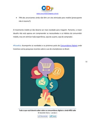 www.consumidoresdigitais.com.br
Tudo o que você deveria saber sobre os consumidores digitais e ainda NÃO sabe
© Danielle Vieira – versão 1
51
 79% dos anunciantes ainda não têm um site otimizado para mobile (preocupante
não é mesmo?).
O movimento mobile já não deveria ser mais novidade para ninguém. Portanto, o maior
desafio não está apenas em compreender as necessidades e os hábitos do consumidor
mobile, mas em otimizar toda experiência, seja do usuário, seja do comprador.
#ficaadica: Acompanhe as novidades e os próximos posts do Consumidores Digitais onde
traremos outras pesquisas recentes sobre o uso de smartphones no Brasil.
 