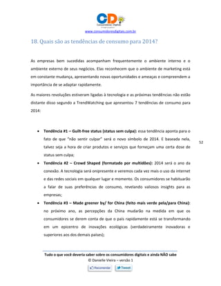 www.consumidoresdigitais.com.br
Tudo o que você deveria saber sobre os consumidores digitais e ainda NÃO sabe
© Danielle Vieira – versão 1
52
18. Quais são as tendências de consumo para 2014?
As empresas bem sucedidas acompanham frequentemente o ambiente interno e o
ambiente externo de seus negócios. Elas reconhecem que o ambiente de marketing está
em constante mudança, apresentando novas oportunidades e ameaças e compreendem a
importância de se adaptar rapidamente.
As maiores revoluções estiveram ligadas à tecnologia e as próximas tendências não estão
distante disso segundo a TrendWatching que apresentou 7 tendências de consumo para
2014:
 Tendência #1 – Guilt-free status (status sem culpa): essa tendência aponta para o
fato de que “não sentir culpar” será o novo símbolo de 2014. E baseada nela,
talvez seja a hora de criar produtos e serviços que forneçam uma certa dose de
status sem culpa;
 Tendência #2 – Crowd Shaped (formatado por multidões): 2014 será o ano da
conexão. A tecnologia será onipresente e veremos cada vez mais o uso da internet
e das redes sociais em qualquer lugar e momento. Os consumidores se habituarão
a falar de suas preferências de consumo, revelando valiosos insights para as
empresas;
 Tendência #3 – Made greener by/ for China (feito mais verde pela/para China):
no próximo ano, as percepções da China mudarão na medida em que os
consumidores se derem conta de que o país rapidamente está se transformando
em um epicentro de inovações ecológicas (verdadeiramente inovadoras e
superiores aos dos demais países);
 
