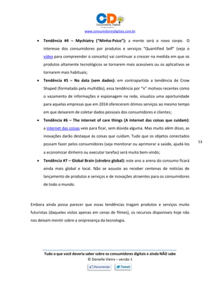 www.consumidoresdigitais.com.br
Tudo o que você deveria saber sobre os consumidores digitais e ainda NÃO sabe
© Danielle Vieira – versão 1
53
 Tendência #4 – Mychiatry (“Minha-Psico”): a mente será o novo corpo. O
interesse dos consumidores por produtos e serviços “Quantified Self” (veja o
vídeo para compreender o conceito) vai continuar a crescer na medida em que os
produtos altamente tecnológicos se tornarem mais acessíveis ou os aplicativos se
tornarem mais habituais;
 Tendência #5 – No data (sem dados): em contrapartida a tendência de Crow
Shaped (formatado pela multidão), essa tendência por “n” motivos recentes como
o vazamento de informações e espionagem na rede, visualiza uma oportunidade
para aquelas empresas que em 2014 oferecerem ótimos serviços ao mesmo tempo
em que deixarem de coletar dados pessoais dos consumidores e clientes;
 Tendência #6 – The internet of care things (A internet das coisas que cuidam):
a internet das coisas veio para ficar, sem dúvida alguma. Mas muito além disso, as
inovações darão destaque às coisas que cuidam. Tudo que os objetos conectados
possam fazer pelos consumidores (seja monitorar ou aprimorar a saúde, ajudá-los
a economizar dinheiro ou executar tarefas) será muito bem-vindo;
 Tendência #7 – Global Brain (cérebro global): este ano a arena do consumo ficará
ainda mais global e local. Não se assuste ao receber centenas de notícias de
lançamento de produtos e serviços e de inovações atraentes para os consumidores
de todo o mundo.
Embora ainda possa parecer que essas tendências tragam produtos e serviços muito
futuristas (daqueles vistos apenas em cenas de filmes), os recursos disponíveis hoje não
nos deixam mentir sobre a onipresença da tecnologia.
 