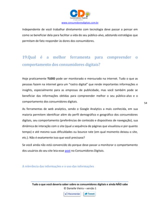 www.consumidoresdigitais.com.br
Tudo o que você deveria saber sobre os consumidores digitais e ainda NÃO sabe
© Danielle Vieira – versão 1
54
Independente de você trabalhar diretamente com tecnologia deve passar a pensar em
como se beneficiar dela para facilitar a vida do seu público-alvo, adotando estratégias que
permitam de fato responder às dores dos consumidores.
19.Qual é a melhor ferramenta para compreender o
comportamento dos consumidores digitais?
Hoje praticamente TUDO pode ser monitorado e mensurado na internet. Tudo o que as
pessoas fazem na internet gera um “rastro digital” que rende importantes informações e
insights, especialmente para as empresas de publicidade, mas você também pode se
beneficiar das informações obtidas para compreender melhor o seu público-alvo e o
comportamento dos consumidores digitais.
As ferramentas de web analytics, sendo o Google Analytics a mais conhecida, em sua
maioria permitem identificar além do perfil demográfico e geográfico dos consumidores
digitais, seu comportamento (preferências de conteúdo e dispositivos de navegação), sua
dinâmica de interação com o site (qual a sequência de páginas que visualizou e por quanto
tempo) e até mesmo suas dificuldades ou bounce rate (em qual momento deixou o site,
etc.). Não é exatamente isso que você precisava?
Se você ainda não está convencido do porque deve passar a monitorar o comportamento
dos usuários do seu site leia esse post no Consumidores Digitais.
A relevância das informações e o uso das informações
 