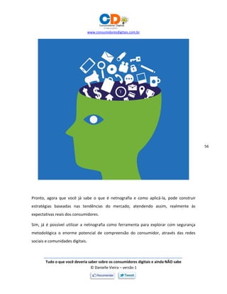 www.consumidoresdigitais.com.br
Tudo o que você deveria saber sobre os consumidores digitais e ainda NÃO sabe
© Danielle Vieira – versão 1
56
Pronto, agora que você já sabe o que é netnografia e como aplicá-la, pode construir
estratégias baseadas nas tendências do mercado, atendendo assim, realmente às
expectativas reais dos consumidores.
Sim, já é possível utilizar a netnografia como ferramenta para explorar com segurança
metodológica o enorme potencial de compreensão do consumidor, através das redes
sociais e comunidades digitais.
 