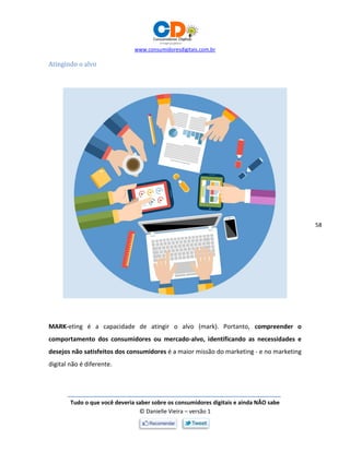 www.consumidoresdigitais.com.br
Tudo o que você deveria saber sobre os consumidores digitais e ainda NÃO sabe
© Danielle Vieira – versão 1
58
Atingindo o alvo
MARK-eting é a capacidade de atingir o alvo (mark). Portanto, compreender o
comportamento dos consumidores ou mercado-alvo, identificando as necessidades e
desejos não satisfeitos dos consumidores é a maior missão do marketing - e no marketing
digital não é diferente.
 