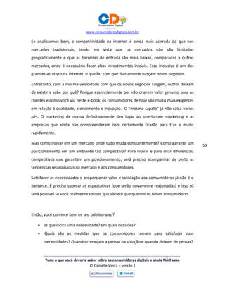 www.consumidoresdigitais.com.br
Tudo o que você deveria saber sobre os consumidores digitais e ainda NÃO sabe
© Danielle Vieira – versão 1
59
Se analisarmos bem, a competitividade na internet é ainda mais acirrada do que nos
mercados tradicionais, tendo em vista que os mercados não são limitados
geograficamente e que as barreiras de entrada são mais baixas, comparadas a outros
mercados, onde é necessário fazer altos investimentos iniciais. Esse inclusive é um dos
grandes atrativos na internet, o que faz com que diariamente nasçam novos negócios.
Entretanto, com a mesma velocidade com que os novos negócios surgem, outros deixam
de existir e sabe por quê? Porque essencialmente por não criarem valor genuíno para os
clientes e como você viu neste e-book, os consumidores de hoje são muito mais exigentes
em relação à qualidade, atendimento e inovação. O “mesmo sapato” já não calça vários
pés. O marketing de massa definitivamente deu lugar ao one-to-one marketing e as
empresas que ainda não compreenderam isso, certamente ficarão para trás e muito
rapidamente.
Mas como inovar em um mercado onde tudo muda constantemente? Como garantir um
posicionamento em um ambiente tão competitivo? Para inovar e para criar diferenciais
competitivos que garantam um posicionamento, será preciso acompanhar de perto as
tendências relacionadas ao mercado e aos consumidores.
Satisfazer as necessidades e proporcionar valor e satisfação aos consumidores já não é o
bastante. É preciso superar as expectativas (que serão novamente reajustadas) e isso só
será possível se você realmente souber que são e o que querem os novos consumidores.
Então, você conhece bem os seu público-alvo?
 O que incita uma necessidade? Em quais ocasiões?
 Quais são as medidas que os consumidores tomam para satisfazer suas
necessidades? Quando começam a pensar na solução e quando deixam de pensar?
 