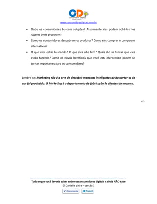 www.consumidoresdigitais.com.br
Tudo o que você deveria saber sobre os consumidores digitais e ainda NÃO sabe
© Danielle Vieira – versão 1
60
 Onde os consumidores buscam soluções? Atualmente eles podem achá-las nos
lugares onde procuram?
 Como os consumidores descobrem os produtos? Como eles comprar e comparam
alternativas?
 O que eles estão buscando? O que eles não têm? Quais são as trocas que eles
estão fazendo? Como os novos benefícios que você está oferecendo podem se
tornar importantes para os consumidores?
Lembre-se: Marketing não é a arte de descobrir maneiras inteligentes de descartar-se do
que foi produzido. O Marketing é o departamento de fabricação de clientes da empresa.
 